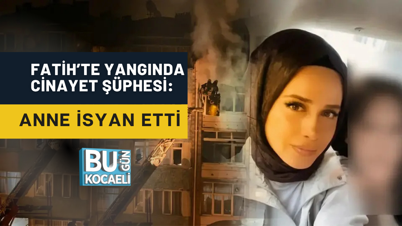 FATİH’TE YANGINDA CİNAYET ŞÜPHESİ: ANNE İSYAN ETTİ