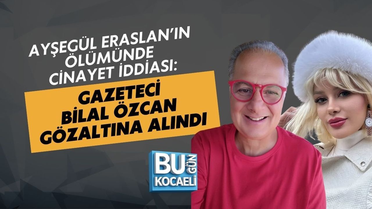 AYŞEGÜL ERASLAN’IN ÖLÜMÜNDE CİNAYET İDDİASI: GAZETECİ BİLAL ÖZCAN GÖZALTINA ALINDI