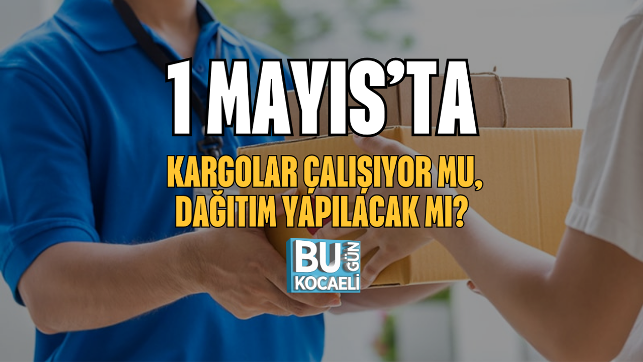 1 MAYIS’TA KARGOLAR ÇALIŞIYOR MU, DAĞITIM YAPILACAK MI?