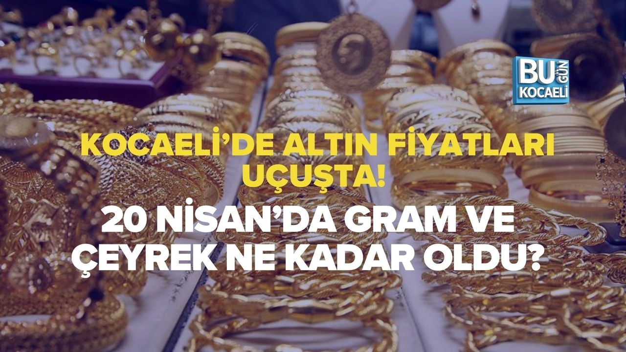 KOCAELİ’DE ALTIN FİYATLARI UÇUŞTA! 20 NİSAN’DA GRAM VE ÇEYREK NE KADAR OLDU?
