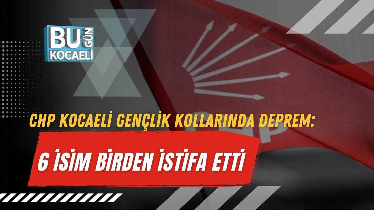 CHP KOCAELİ GENÇLİK KOLLARINDA DEPREM: 6 İSİM BİRDEN İSTİFA ETTİ