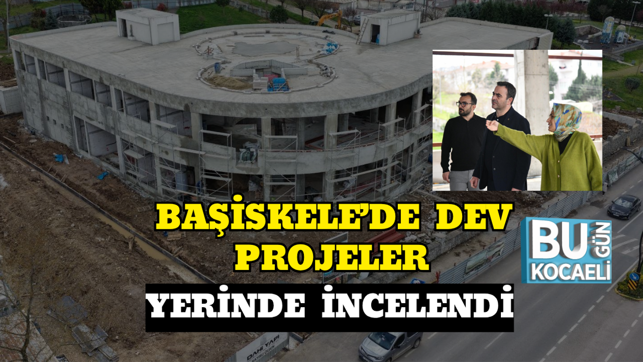 BAŞİSKELE’DE DEV PROJELER YERİNDE İNCELENDİ