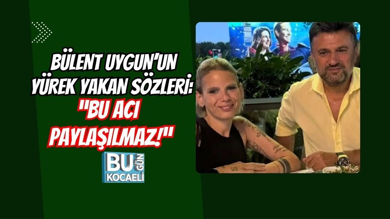 BÜLENT UYGUN’UN YÜREK YAKAN SÖZLERİ: “BU ACI PAYLAŞILMAZ!”