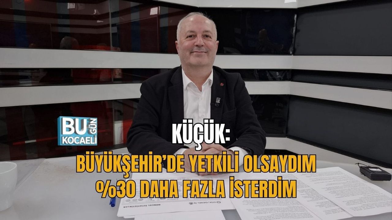 KÜÇÜK: BÜYÜKŞEHİR’DE YETKİLİ OLSAYDIM %30 DAHA FAZLA İSTERDİM