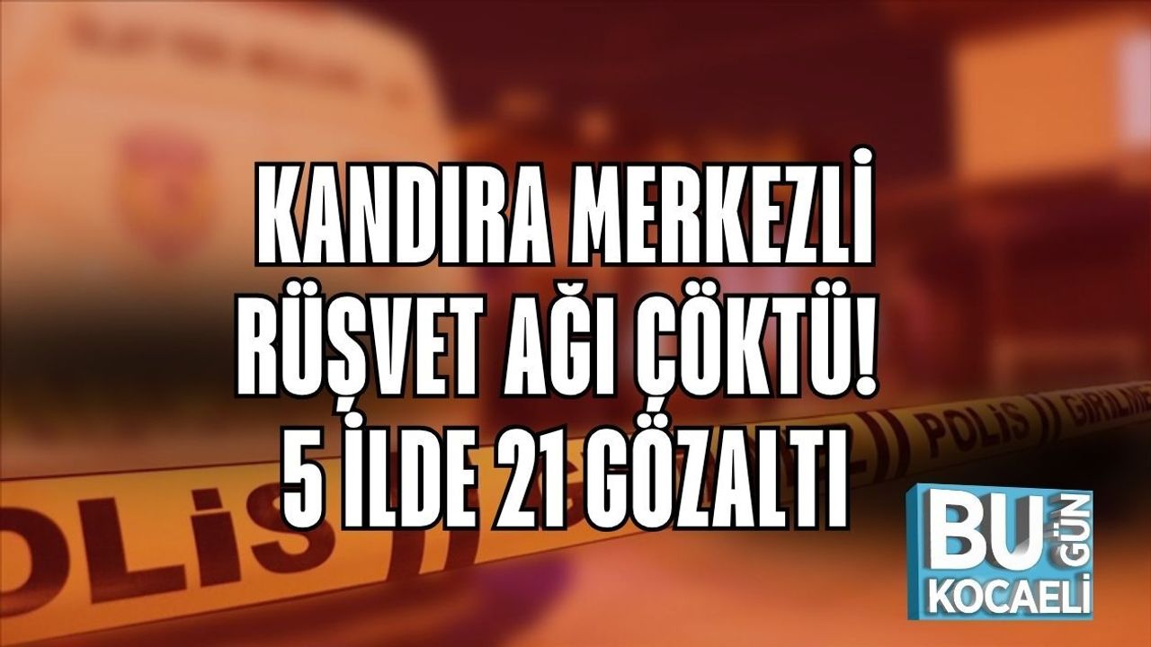 KANDIRA MERKEZLİ RÜŞVET AĞI ÇÖKTÜ! 5 İLDE 21 GÖZALTI