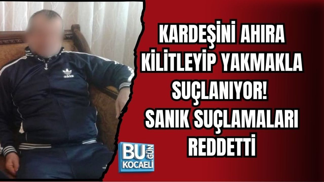 KARDEŞİNİ AHIRA KİLİTLEYİP YAKMAKLA SUÇLANIYOR! SANIK SUÇLAMALARI REDDETTİ