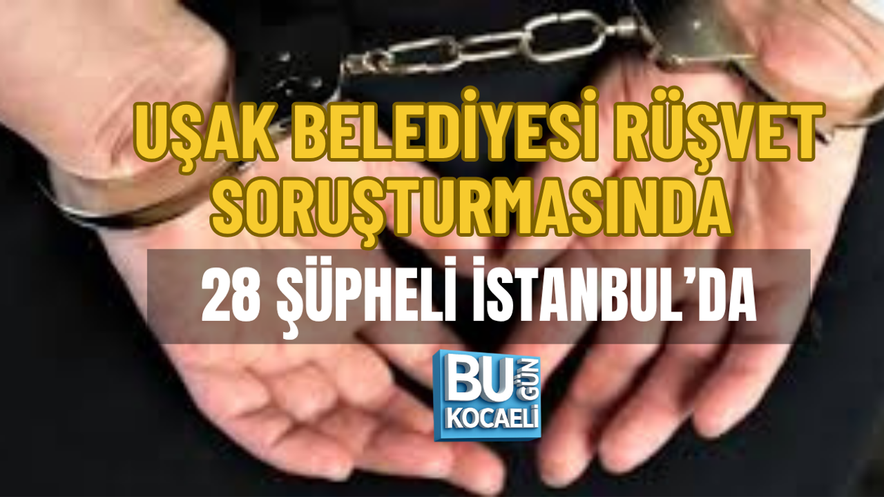 UŞAK BELEDİYESİ RÜŞVET SORUŞTURMASINDA 28 ŞÜPHELİ İSTANBUL’DA