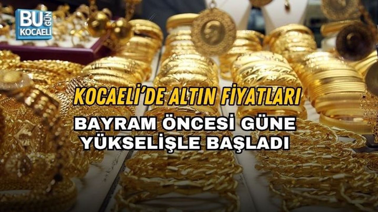 KOCAELİ’DE ALTIN FİYATLARI BAYRAM ÖNCESİ GÜNE YÜKSELİŞLE BAŞLADI