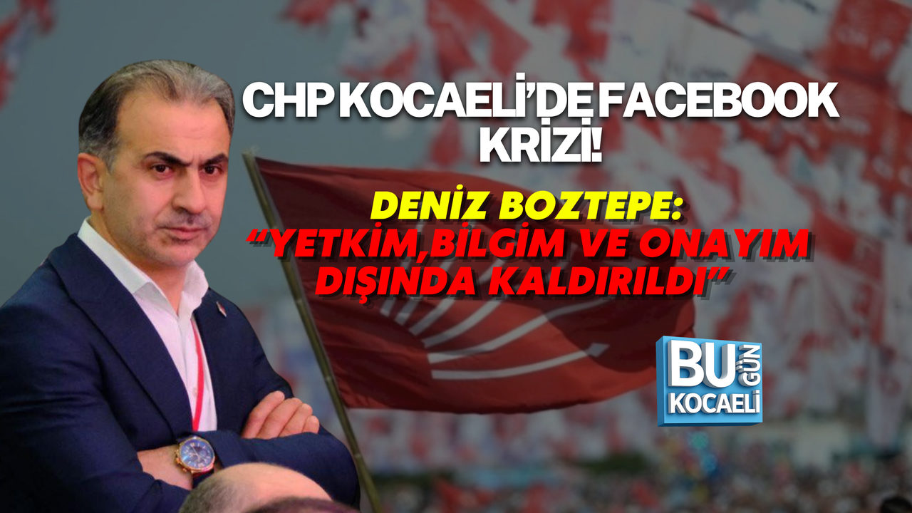 CHP KOCAELİ’DE FACEBOOK KRİZİ! DENİZ BOZTEPE: “YETKİM, BİLGİM VE ONAYIM DIŞINDA KALDIRILDI”