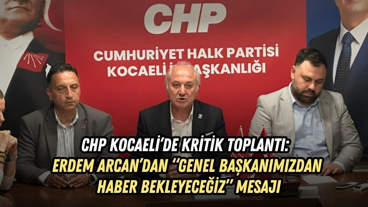 CHP KOCAELİ’DE KRİTİK TOPLANTI: ERDEM ARCAN’DAN “GENEL BAŞKANIMIZDAN HABER BEKLEYECEĞİZ” MESAJI