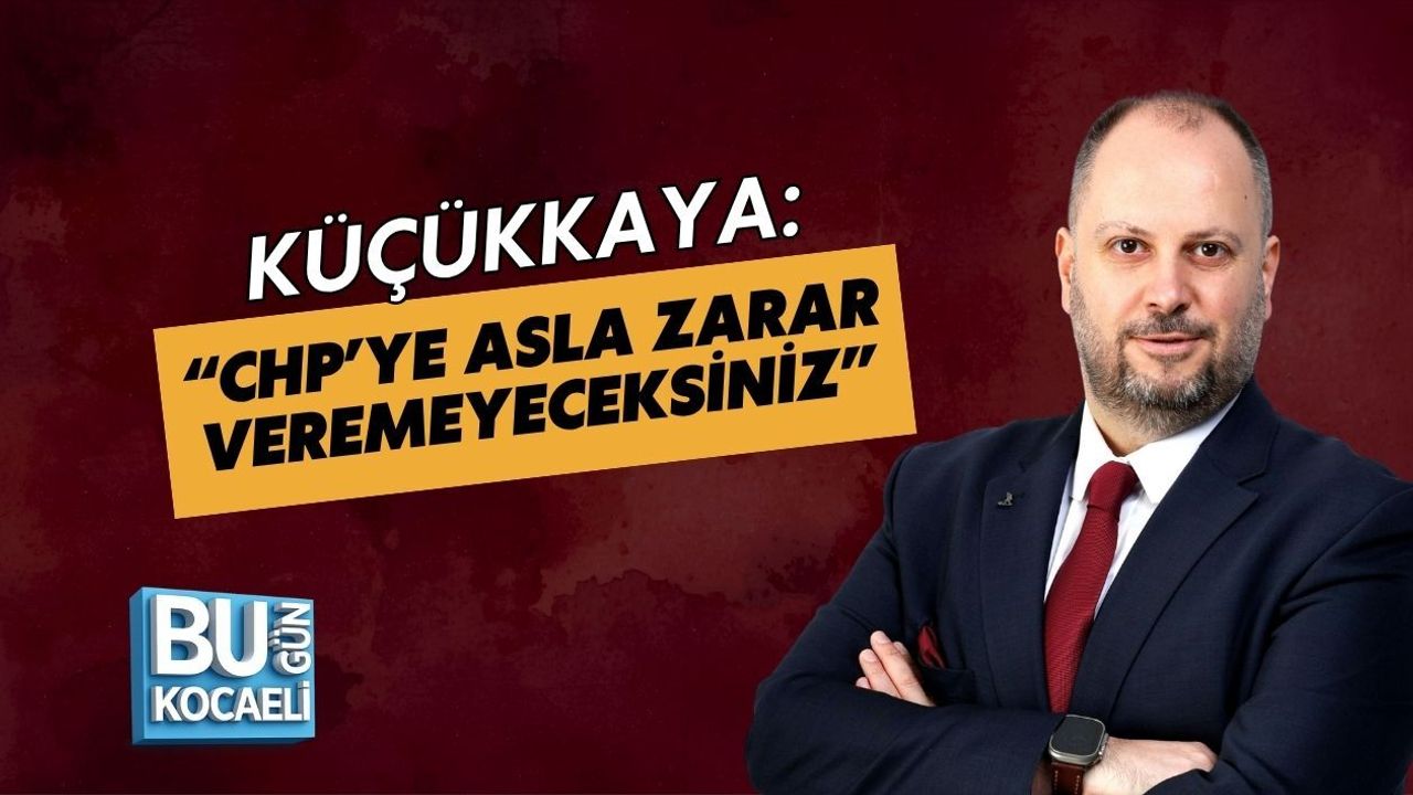 KÜÇÜKKAYA: “CHP’YE ASLA ZARAR VEREMEYECEKSİNİZ”