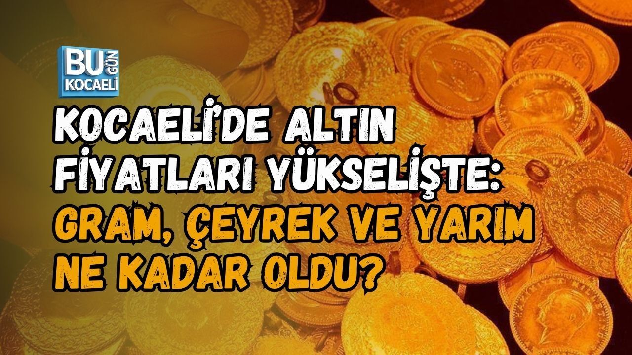 KOCAELİ’DE ALTIN FİYATLARI YÜKSELİŞTE: GRAM, ÇEYREK VE YARIM NE KADAR OLDU?