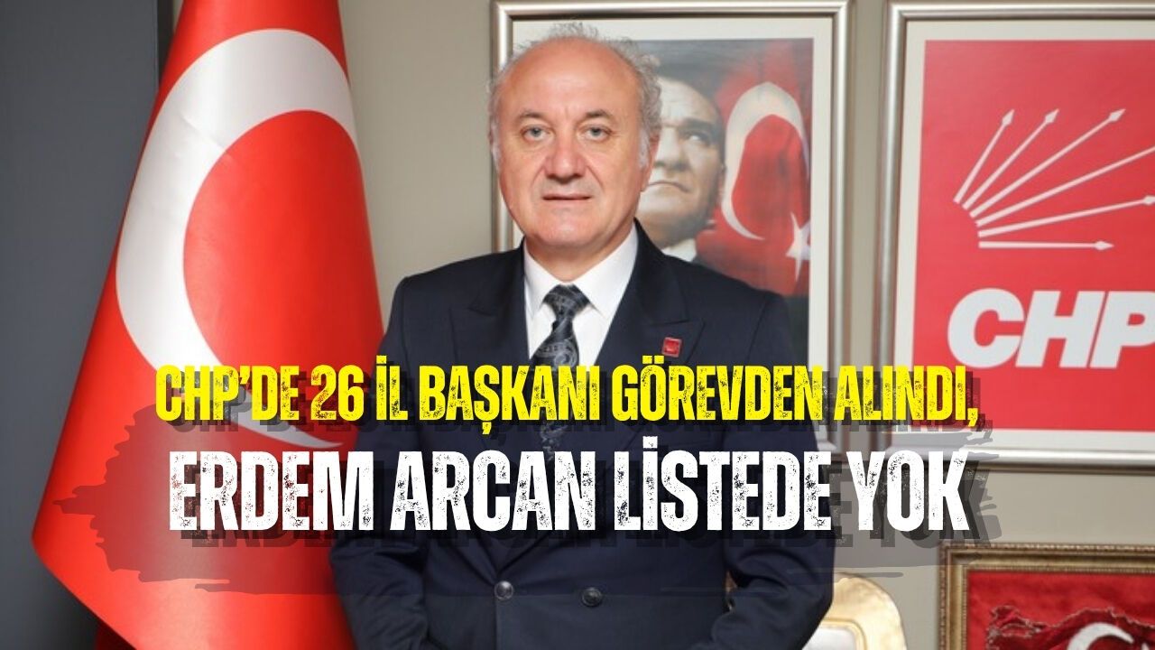 CHP’DE 26 İL BAŞKANI GÖREVDEN ALINDI, ERDEM ARCAN LİSTEDE YOK