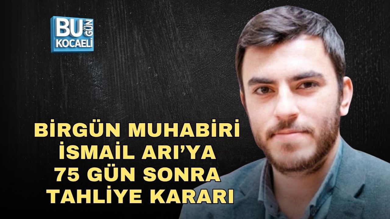 BİRGÜN MUHABİRİ İSMAİL ARI’YA 75 GÜN SONRA TAHLİYE KARARI