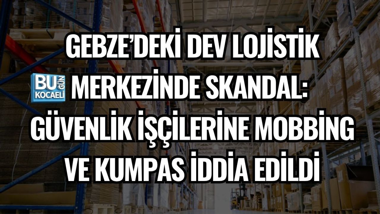 GEBZE’DEKİ DEV LOJİSTİK MERKEZİNDE SKANDAL: GÜVENLİK İŞÇİLERİNE MOBBİNG VE KUMPAS İDDİA EDİLDİ