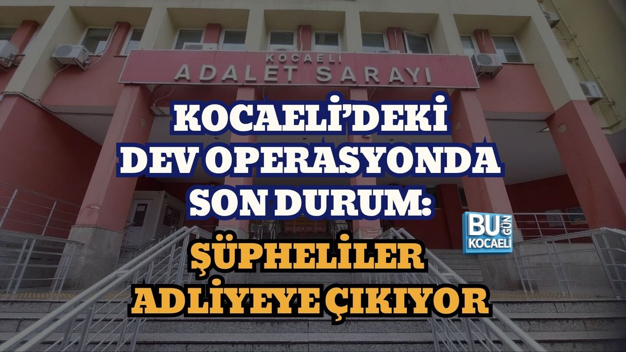 KOCAELİ’DEKİ DEV OPERASYONDA SON DURUM: ŞÜPHELİLER ADLİYEYE ÇIKIYOR