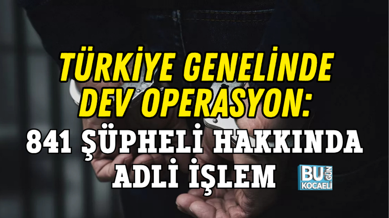 TÜRKİYE GENELİNDE DEV OPERASYON: 841 ŞÜPHELİ HAKKINDA ADLİ İŞLEM