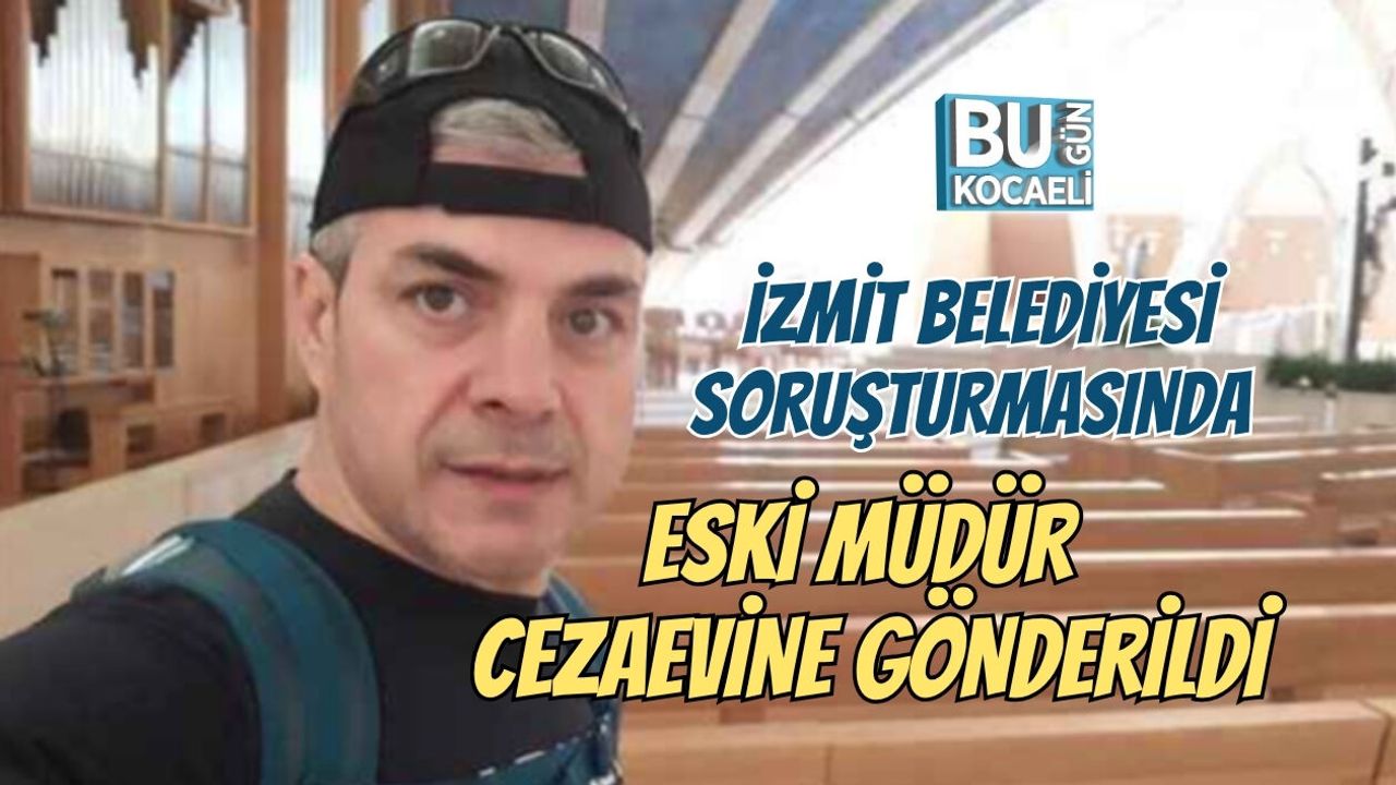 İZMİT BELEDİYESİ SORUŞTURMASINDAESKİ MÜDÜR CEZAEVİNE GÖNDERİLDİ