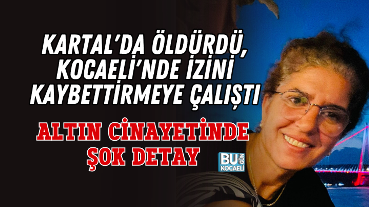 KARTAL'DA ÖLDÜRDÜ, KOCAELİ'NDE İZİNİ KAYBETTİRMEYE ÇALIŞTI: ALTIN CİNAYETİNDE ŞOK DETAY