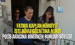 FATMA KAPLAN HÜRRİYET İŞTE BÖYLE GÖZALTINA ALINDI: POLİS ARACINA BİNERKEN BUNLARI SÖYLEDİ