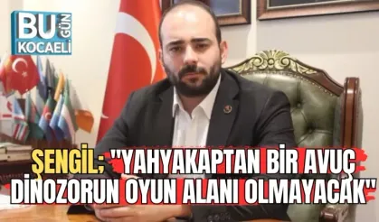 ŞENGİL; ''YAHYAKAPTAN BİR AVUÇ DİNOZORUN OYUN ALANI OLMAYACAK''