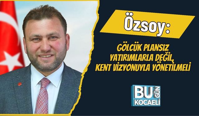 Özsoy: Gölcük Plansız Yatırımlarla Değil, Kent Vizyonuyla Yönetilmeli