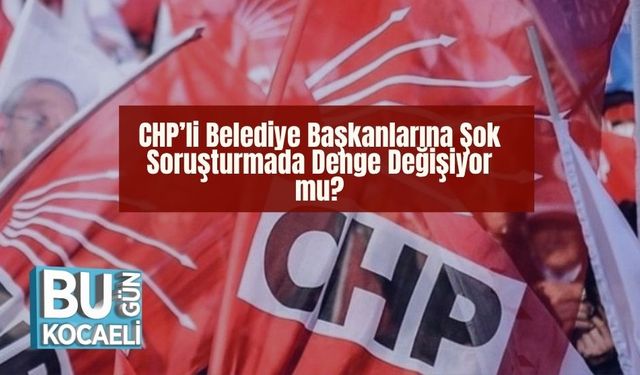 CHP’li Belediye Başkanlarına Şok:Soruşturmada Denge Değişiyor mu?