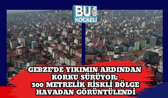 Gebze’de Yıkımın Ardından Korku Sürüyor: 300 Metrelik Riskli Bölge Havadan Görüntülendi