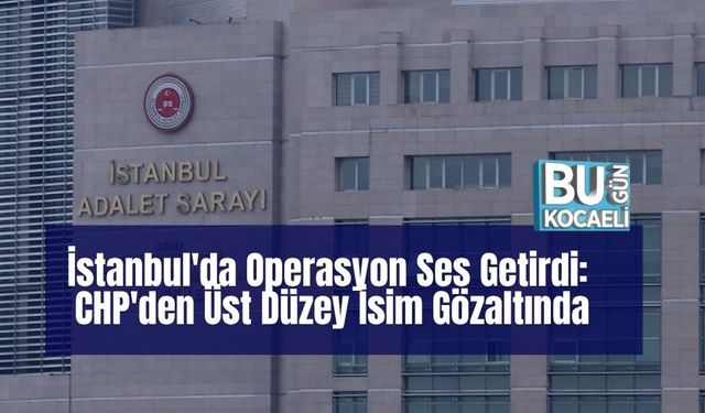 İstanbul'da Operasyon Ses Getirdi: CHP'den Üst Düzey İsim Gözaltında
