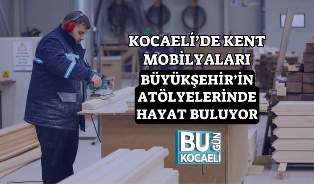 Kocaeli’de Kent Mobilyaları Büyükşehir’in Atölyelerinde Hayat Buluyor