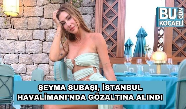 Son Dakika! Şeyma Subaşı İstanbul Havalimanı'nda Gözaltına Alındı