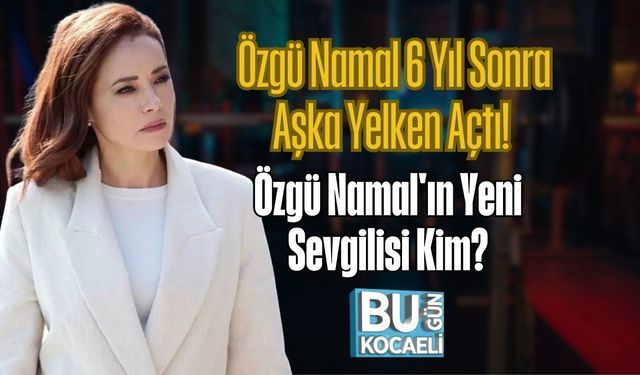 Özgü Namal 6 Yıl Sonra Aşka Yelken Açtı! Özgü Namal'ın Yeni Sevgilisi Kim?
