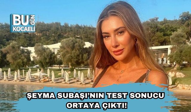 Şeyma Subaşı’nın Test Sonucu Ortaya Çıktı!