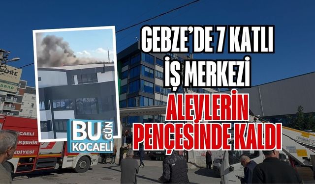 GEBZE’DE 7 KATLI İŞ MERKEZİ ALEVLERİN PENÇESİNDE KALDI