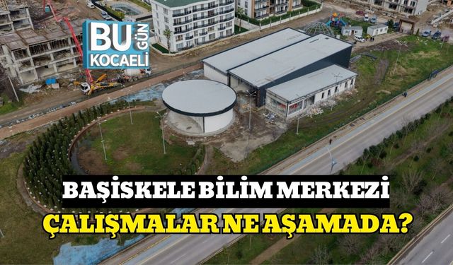 BAŞİSKELE BİLİM MERKEZİ: ÇALIŞMALAR NE AŞAMADA?
