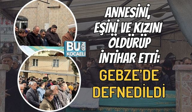 ANNESİNİ, EŞİNİ VE KIZINI ÖLDÜRÜP İNTİHAR ETTİ: GEBZE’DE DEFNEDİLDİ