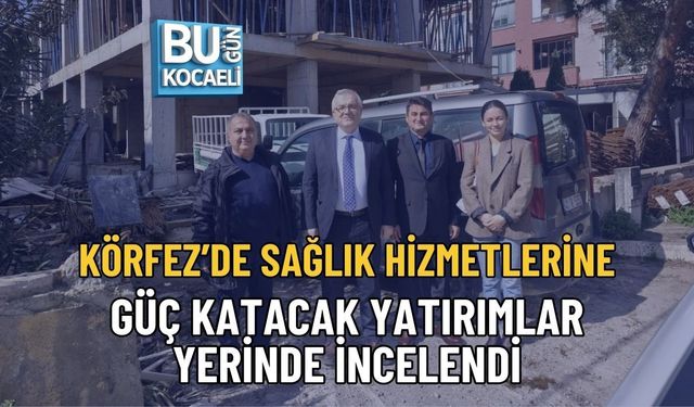 KÖRFEZ’DE SAĞLIK HİZMETLERİNE GÜÇ KATACAK YATIRIMLAR YERİNDE İNCELENDİ