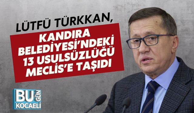 LÜTFÜ TÜRKKAN, KANDIRA BELEDİYESİ’NDEKİ 13 USULSÜZLÜĞÜ MECLİS’E TAŞIDI