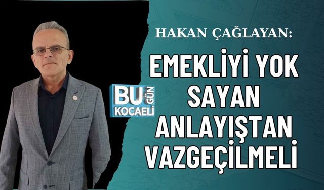 HAKAN ÇAĞLAYAN: EMEKLİYİ YOK SAYAN ANLAYIŞTAN VAZGEÇİLMELİ