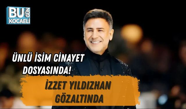 ÜNLÜ İSİM CİNAYET DOSYASINDA! İZZET YILDIZHAN GÖZALTINDA