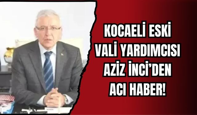 KOCAELİ ESKİ VALİ YARDIMCISI AZİZ İNCİ’DEN ACI HABER!