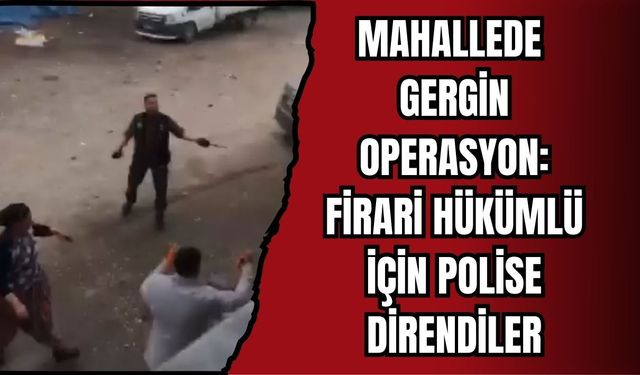 MAHALLEDE GERGİN OPERASYON: FİRARİ HÜKÜMLÜ İÇİN POLİSE DİRENDİLER