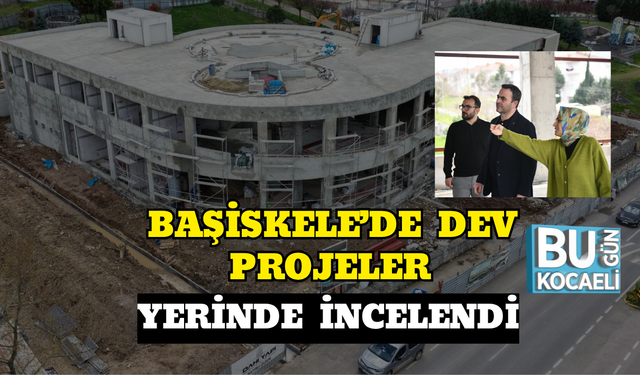 BAŞİSKELE’DE DEV PROJELER YERİNDE İNCELENDİ