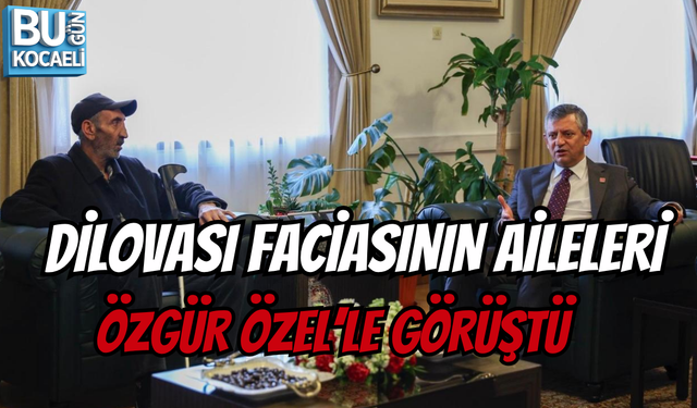 DİLOVASI FACİASININ AİLELERİ ÖZGÜR ÖZEL’LE GÖRÜŞTÜ