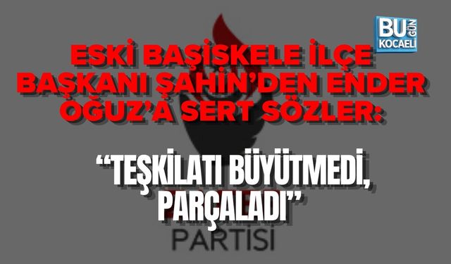 ESKİ BAŞİSKELE İLÇE BAŞKANI ŞAHİN’DEN ENDER OĞUZ’A SERT SÖZLER: “TEŞKİLATI BÜYÜTMEDİ, PARÇALADI”