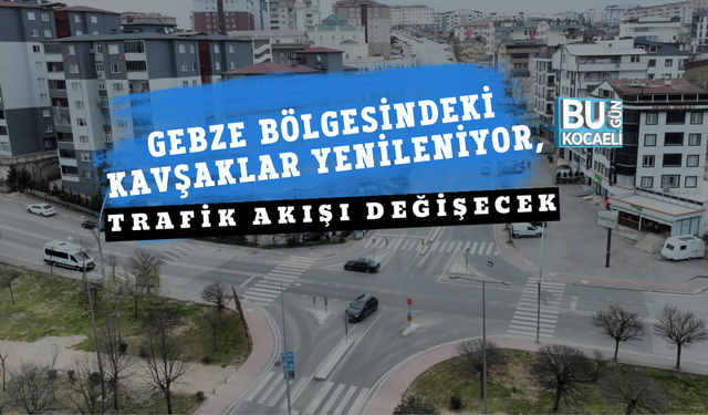 GEBZE BÖLGESİNDEKİ KAVŞAKLAR YENİLENİYOR, TRAFİK AKIŞI DEĞİŞECEK
