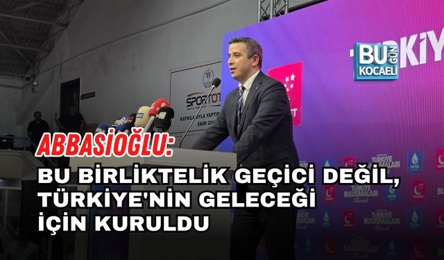 ABBASİOĞLU: BU BİRLİKTELİK GEÇİCİ DEĞİL, TÜRKİYE'NİN GELECEĞİ İÇİN KURULDU
