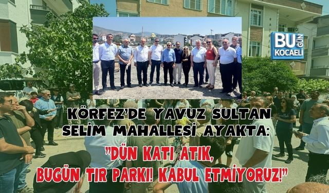KÖRFEZ'DE YAVUZ SULTAN SELİM MAHALLESİ AYAKTA: "DÜN KATI ATIK, BUGÜN TIR PARKI! KABUL ETMİYORUZ!"