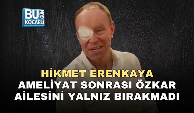HİKMET ERENKAYA AMELİYAT SONRASI ÖZKAR AİLESİNİ YALNIZ BIRAKMADI
