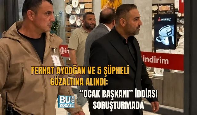 FERHAT AYDOĞAN VE 5 ŞÜPHELİ GÖZALTINA ALINDI: “OCAK BAŞKANI” İDDİASI SORUŞTURMADA